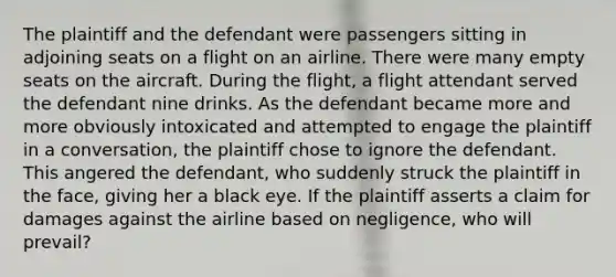 The plaintiff and the defendant were passengers sitting in adjoining seats on a flight on an airline. There were many empty seats on the aircraft. During the flight, a flight attendant served the defendant nine drinks. As the defendant became more and more obviously intoxicated and attempted to engage the plaintiff in a conversation, the plaintiff chose to ignore the defendant. This angered the defendant, who suddenly struck the plaintiff in the face, giving her a black eye. If the plaintiff asserts a claim for damages against the airline based on negligence, who will prevail?