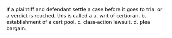 If a plaintiff and defendant settle a case before it goes to trial or a verdict is reached, this is called a a. writ of certiorari. b. establishment of a cert pool. c. class-action lawsuit. d. plea bargain.