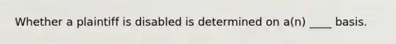 Whether a plaintiff is disabled is determined on a(n) ____ basis.