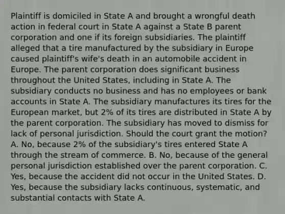 Plaintiff is domiciled in State A and brought a wrongful death action in federal court in State A against a State B parent corporation and one if its foreign subsidiaries. The plaintiff alleged that a tire manufactured by the subsidiary in Europe caused plaintiff's wife's death in an automobile accident in Europe. The parent corporation does significant business throughout the United States, including in State A. The subsidiary conducts no business and has no employees or bank accounts in State A. The subsidiary manufactures its tires for the European market, but 2% of its tires are distributed in State A by the parent corporation. The subsidiary has moved to dismiss for lack of personal jurisdiction. Should the court grant the motion? A. No, because 2% of the subsidiary's tires entered State A through the stream of commerce. B. No, because of the general personal jurisdiction established over the parent corporation. C. Yes, because the accident did not occur in the United States. D. Yes, because the subsidiary lacks continuous, systematic, and substantial contacts with State A.