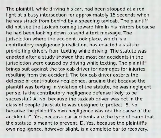 The plaintiff, while driving his car, had been stopped at a red light at a busy intersection for approximately 15 seconds when he was struck from behind by a speeding taxicab. The plaintiff did not see the taxicab coming toward him in his mirrors because he had been looking down to send a text message. The jurisdiction where the accident took place, which is a contributory negligence jurisdiction, has enacted a statute prohibiting drivers from texting while driving. The statute was enacted after a study showed that most car accidents in the jurisdiction were caused by driving while texting. The plaintiff brings suit against the taxicab driver for damages for injuries resulting from the accident. The taxicab driver asserts the defense of contributory negligence, arguing that because the plaintiff was texting in violation of the statute, he was negligent per se. Is the contributory negligence defense likely to be successful? A. No, because the taxicab driver was not in the class of people the statute was designed to protect. B. No, because the plaintiff's own negligence was not the cause of the accident. C. Yes, because car accidents are the type of harm that the statute is meant to prevent. D. Yes, because the plaintiff's own negligence, however slight, is a complete bar to recovery.