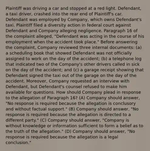 Plaintiff was driving a car and stopped at a red light. Defendant, a taxi driver, crashed into the rear end of Plaintiff's car. Defendant was employed by Company, which owns Defendant's taxi. Plaintiff filed a diversity action in federal court against Defendant and Company alleging negligence. Paragraph 16 of the complaint alleged, "Defendant was acting in the course of his employment when the accident took place." Before answering the complaint, Company reviewed three internal documents: (a) a scheduling book that showed Defendant was not officially assigned to work on the day of the accident; (b) a telephone log that indicated two of the Company's other drivers called in sick on the day of the accident; and (c) a garage receipt showing that Defendant signed the taxi out of the garage on the day of the accident. Moreover, Company requested an interview with Defendant, but Defendant's counsel refused to make him available for questions. How should Company plead in response to the allegation of Paragraph 16? (A) Company should answer, "No response is required because the allegation is conclusory and without factual support." (B) Company should answer, "No response is required because the allegation is directed to a different party." (C) Company should answer, "Company is without knowledge or information sufficient to form a belief as to the truth of the allegation." (D) Company should answer, "No response is required because the allegation is a legal conclusion."