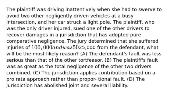 The plaintiff was driving inattentively when she had to swerve to avoid two other negligently driven vehicles at a busy intersection, and her car struck a light pole. The plaintiff, who was the only driver injured, sued one of the other drivers to recover damages in a jurisdiction that has adopted pure comparative negligence. The jury determined that she suffered injuries of 100,000 and was 50% at fault. If the plaintiff is awarded a recovery of only25,000 from the defendant, what will be the most likely reason? (A) The defendant's fault was less serious than that of the other tortfeasor. (B) The plaintiff's fault was as great as the total negligence of the other two drivers combined. (C) The jurisdiction applies contribution based on a pro rata approach rather than propor- tional fault. (D) The jurisdiction has abolished joint and several liability.