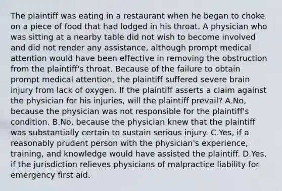 The plaintiff was eating in a restaurant when he began to choke on a piece of food that had lodged in his throat. A physician who was sitting at a nearby table did not wish to become involved and did not render any assistance, although prompt medical attention would have been effective in removing the obstruction from the plaintiff's throat. Because of the failure to obtain prompt medical attention, the plaintiff suffered severe brain injury from lack of oxygen. If the plaintiff asserts a claim against the physician for his injuries, will the plaintiff prevail? A.No, because the physician was not responsible for the plaintiff's condition. B.No, because the physician knew that the plaintiff was substantially certain to sustain serious injury. C.Yes, if a reasonably prudent person with the physician's experience, training, and knowledge would have assisted the plaintiff. D.Yes, if the jurisdiction relieves physicians of malpractice liability for emergency first aid.