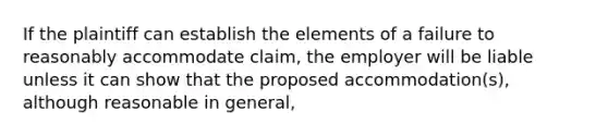 If the plaintiff can establish the elements of a failure to reasonably accommodate claim, the employer will be liable unless it can show that the proposed accommodation(s), although reasonable in general,