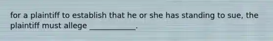 for a plaintiff to establish that he or she has standing to sue, the plaintiff must allege ____________.