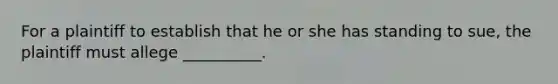 For a plaintiff to establish that he or she has standing to sue, the plaintiff must allege __________.