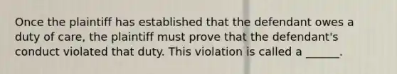 Once the plaintiff has established that the defendant owes a duty of care, the plaintiff must prove that the defendant's conduct violated that duty. This violation is called a ______.