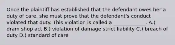 Once the plaintiff has established that the defendant owes her a duty of care, she must prove that the defendant's conduct violated that duty. This violation is called a _____________. A.) dram shop act B.) violation of damage strict liability C.) breach of duty D.) standard of care