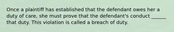 Once a plaintiff has established that the defendant owes her a duty of care, she must prove that the defendant's conduct ______ that duty. This violation is called a breach of duty.