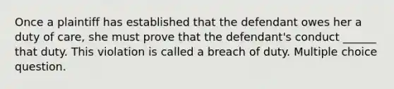 Once a plaintiff has established that the defendant owes her a duty of care, she must prove that the defendant's conduct ______ that duty. This violation is called a breach of duty. Multiple choice question.