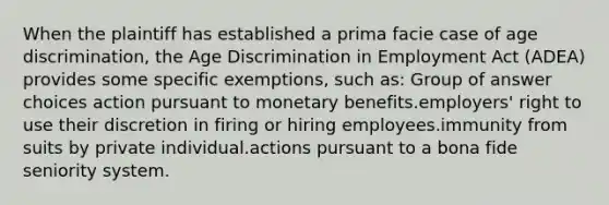 When the plaintiff has established a prima facie case of age discrimination, the Age Discrimination in Employment Act (ADEA) provides some specific exemptions, such as:​ Group of answer choices​ action pursuant to monetary benefits.​employers' right to use their discretion in firing or hiring employees.​immunity from suits by private individual.​actions pursuant to a bona fide seniority system.