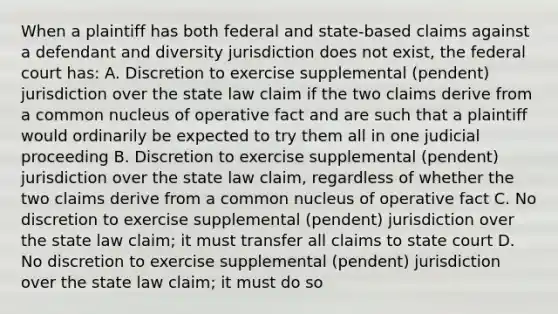 When a plaintiff has both federal and state-based claims against a defendant and diversity jurisdiction does not exist, the federal court has: A. Discretion to exercise supplemental (pendent) jurisdiction over the state law claim if the two claims derive from a common nucleus of operative fact and are such that a plaintiff would ordinarily be expected to try them all in one judicial proceeding B. Discretion to exercise supplemental (pendent) jurisdiction over the state law claim, regardless of whether the two claims derive from a common nucleus of operative fact C. No discretion to exercise supplemental (pendent) jurisdiction over the state law claim; it must transfer all claims to state court D. No discretion to exercise supplemental (pendent) jurisdiction over the state law claim; it must do so