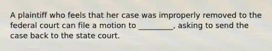 A plaintiff who feels that her case was improperly removed to the federal court can file a motion to _________, asking to send the case back to the state court.