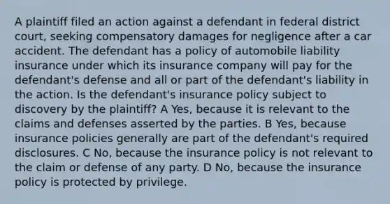 A plaintiff filed an action against a defendant in federal district court, seeking compensatory damages for negligence after a car accident. The defendant has a policy of automobile liability insurance under which its insurance company will pay for the defendant's defense and all or part of the defendant's liability in the action. Is the defendant's insurance policy subject to discovery by the plaintiff? A Yes, because it is relevant to the claims and defenses asserted by the parties. B Yes, because insurance policies generally are part of the defendant's required disclosures. C No, because the insurance policy is not relevant to the claim or defense of any party. D No, because the insurance policy is protected by privilege.