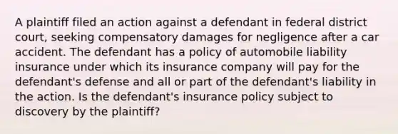 A plaintiff filed an action against a defendant in federal district court, seeking compensatory damages for negligence after a car accident. The defendant has a policy of automobile liability insurance under which its insurance company will pay for the defendant's defense and all or part of the defendant's liability in the action. Is the defendant's insurance policy subject to discovery by the plaintiff?