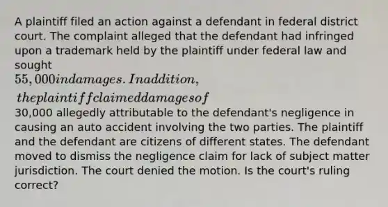 A plaintiff filed an action against a defendant in federal district court. The complaint alleged that the defendant had infringed upon a trademark held by the plaintiff under federal law and sought 55,000 in damages. In addition, the plaintiff claimed damages of30,000 allegedly attributable to the defendant's negligence in causing an auto accident involving the two parties. The plaintiff and the defendant are citizens of different states. The defendant moved to dismiss the negligence claim for lack of subject matter jurisdiction. The court denied the motion. Is the court's ruling correct?