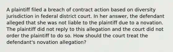 A plaintiff filed a breach of contract action based on diversity jurisdiction in federal district court. In her answer, the defendant alleged that she was not liable to the plaintiff due to a novation. The plaintiff did not reply to this allegation and the court did not order the plaintiff to do so. How should the court treat the defendant's novation allegation?