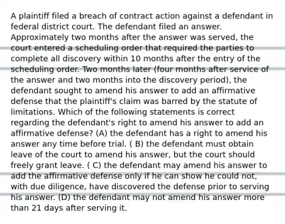 A plaintiff filed a breach of contract action against a defendant in federal district court. The defendant filed an answer. Approximately two months after the answer was served, the court entered a scheduling order that required the parties to complete all discovery within 10 months after the entry of the scheduling order. Two months later (four months after service of the answer and two months into the discovery period), the defendant sought to amend his answer to add an affirmative defense that the plaintiff's claim was barred by the statute of limitations. Which of the following statements is correct regarding the defendant's right to amend his answer to add an affirmative defense? (A) the defendant has a right to amend his answer any time before trial. ( B) the defendant must obtain leave of the court to amend his answer, but the court should freely grant leave. ( C) the defendant may amend his answer to add the affirmative defense only if he can show he could not, with due diligence, have discovered the defense prior to serving his answer. (D) the defendant may not amend his answer more than 21 days after serving it.