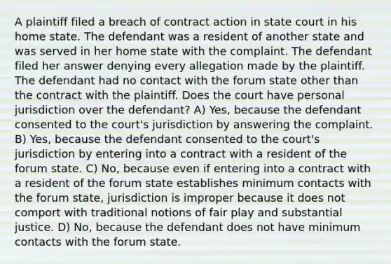 A plaintiff filed a breach of contract action in state court in his home state. The defendant was a resident of another state and was served in her home state with the complaint. The defendant filed her answer denying every allegation made by the plaintiff. The defendant had no contact with the forum state other than the contract with the plaintiff. Does the court have personal jurisdiction over the defendant? A) Yes, because the defendant consented to the court's jurisdiction by answering the complaint. B) Yes, because the defendant consented to the court's jurisdiction by entering into a contract with a resident of the forum state. C) No, because even if entering into a contract with a resident of the forum state establishes minimum contacts with the forum state, jurisdiction is improper because it does not comport with traditional notions of fair play and substantial justice. D) No, because the defendant does not have minimum contacts with the forum state.