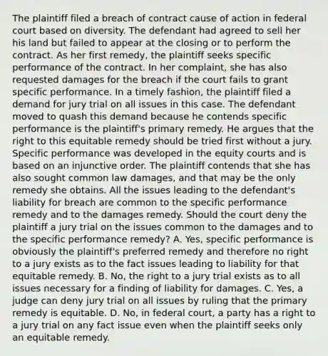 The plaintiff filed a breach of contract cause of action in federal court based on diversity. The defendant had agreed to sell her his land but failed to appear at the closing or to perform the contract. As her first remedy, the plaintiff seeks specific performance of the contract. In her complaint, she has also requested damages for the breach if the court fails to grant specific performance. In a timely fashion, the plaintiff filed a demand for jury trial on all issues in this case. The defendant moved to quash this demand because he contends specific performance is the plaintiff's primary remedy. He argues that the right to this equitable remedy should be tried first without a jury. Specific performance was developed in the equity courts and is based on an injunctive order. The plaintiff contends that she has also sought common law damages, and that may be the only remedy she obtains. All the issues leading to the defendant's liability for breach are common to the specific performance remedy and to the damages remedy. Should the court deny the plaintiff a jury trial on the issues common to the damages and to the specific performance remedy? A. Yes, specific performance is obviously the plaintiff's preferred remedy and therefore no right to a jury exists as to the fact issues leading to liability for that equitable remedy. B. No, the right to a jury trial exists as to all issues necessary for a finding of liability for damages. C. Yes, a judge can deny jury trial on all issues by ruling that the primary remedy is equitable. D. No, in federal court, a party has a right to a jury trial on any fact issue even when the plaintiff seeks only an equitable remedy.