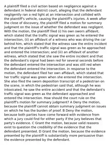 A plaintiff filed a civil action based on negligence against a defendant in federal district court, alleging that the defendant negligently ran a red light at an intersection and collided with the plaintiff's vehicle, causing the plaintiff's injuries. A week after the close of discovery, the plaintiff filed a motion for summary judgment on the issue of whether the defendant was negligent. With the motion, the plaintiff filed (i) his own sworn affidavit, which stated that the traffic signal was green as he entered the intersection, (ii) an affidavit of a witness who was driving the car behind him, which stated that the witness saw the entire incident and that the plaintiff's traffic signal was green as he approached and entered the intersection; and (iii) an affidavit of another witness, which stated that she saw the entire incident and that the defendant's signal had been red for several seconds before the defendant entered the intersection and was still red when the defendant entered the intersection. In response to the motion, the defendant filed her own affidavit, which stated that her traffic signal was green when she entered the intersection. She also filed the sworn deposition transcript of a pedestrian on the scene, in which the pedestrian said that, although he was intoxicated, he saw the entire accident and that the defendant's traffic signal was green as the defendant approached and entered the intersection. How should the court rule on the plaintiff's motion for summary judgment? A Deny the motion, because the plaintiff cannot obtain summary judgment on issues on which he has the burden of proof. B Deny the motion, because both parties have come forward with evidence from which a jury could find for either party if the jury believes that party's evidence. C Grant the motion, because valid reasons exist to question the credibility of the evidence that the defendant presented. D Grant the motion, because the evidence presented by the plaintiff is substantially more persuasive than the evidence presented by the defendant.