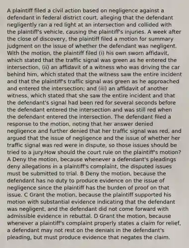 A plaintiff filed a civil action based on negligence against a defendant in federal district court, alleging that the defendant negligently ran a red light at an intersection and collided with the plaintiff's vehicle, causing the plaintiff's injuries. A week after the close of discovery, the plaintiff filed a motion for summary judgment on the issue of whether the defendant was negligent. With the motion, the plaintiff filed (i) his own sworn affidavit, which stated that the traffic signal was green as he entered the intersection, (ii) an affidavit of a witness who was driving the car behind him, which stated that the witness saw the entire incident and that the plaintiff's traffic signal was green as he approached and entered the intersection; and (iii) an affidavit of another witness, which stated that she saw the entire incident and that the defendant's signal had been red for several seconds before the defendant entered the intersection and was still red when the defendant entered the intersection. The defendant filed a response to the motion, noting that her answer denied negligence and further denied that her traffic signal was red, and argued that the issue of negligence and the issue of whether her traffic signal was red were in dispute, so those issues should be tried to a jury.How should the court rule on the plaintiff's motion? A Deny the motion, because whenever a defendant's pleadings deny allegations in a plaintiff's complaint, the disputed issues must be submitted to trial. B Deny the motion, because the defendant has no duty to produce evidence on the issue of negligence since the plaintiff has the burden of proof on that issue. C Grant the motion, because the plaintiff supported his motion with substantial evidence indicating that the defendant was negligent, and the defendant did not come forward with admissible evidence in rebuttal. D Grant the motion, because whenever a plaintiff's complaint properly states a claim for relief, a defendant may not rest on the denials in the defendant's pleading, but must produce evidence that negates the claim.