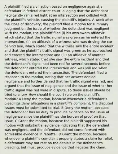 A plaintiff filed a civil action based on negligence against a defendant in federal district court, alleging that the defendant negligently ran a red light at an intersection and collided with the plaintiff's vehicle, causing the plaintiff's injuries. A week after the close of discovery, the plaintiff filed a motion for summary judgment on the issue of whether the defendant was negligent. With the motion, the plaintiff filed (i) his own sworn affidavit, which stated that the traffic signal was green as he entered the intersection, (ii) an affidavit of a witness who was driving the car behind him, which stated that the witness saw the entire incident and that the plaintiff's traffic signal was green as he approached and entered the intersection; and (iii) an affidavit of another witness, which stated that she saw the entire incident and that the defendant's signal had been red for several seconds before the defendant entered the intersection and was still red when the defendant entered the intersection. The defendant filed a response to the motion, noting that her answer denied negligence and further denied that her traffic signal was red, and argued that the issue of negligence and the issue of whether her traffic signal was red were in dispute, so those issues should be tried to a jury. How should the court rule on the plaintiff's motion? A Deny the motion, because whenever a defendant's pleadings deny allegations in a plaintiff's complaint, the disputed issues must be submitted to trial. B Deny the motion, because the defendant has no duty to produce evidence on the issue of negligence since the plaintiff has the burden of proof on that issue. C Grant the motion, because the plaintiff supported his motion with substantial evidence indicating that the defendant was negligent, and the defendant did not come forward with admissible evidence in rebuttal. D Grant the motion, because whenever a plaintiff's complaint properly states a claim for relief, a defendant may not rest on the denials in the defendant's pleading, but must produce evidence that negates the claim.