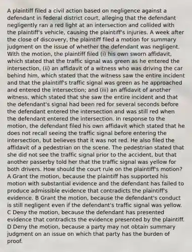 A plaintiff filed a civil action based on negligence against a defendant in federal district court, alleging that the defendant negligently ran a red light at an intersection and collided with the plaintiff's vehicle, causing the plaintiff's injuries. A week after the close of discovery, the plaintiff filed a motion for summary judgment on the issue of whether the defendant was negligent. With the motion, the plaintiff filed (i) his own sworn affidavit, which stated that the traffic signal was green as he entered the intersection, (ii) an affidavit of a witness who was driving the car behind him, which stated that the witness saw the entire incident and that the plaintiff's traffic signal was green as he approached and entered the intersection; and (iii) an affidavit of another witness, which stated that she saw the entire incident and that the defendant's signal had been red for several seconds before the defendant entered the intersection and was still red when the defendant entered the intersection. In response to the motion, the defendant filed his own affidavit which stated that he does not recall seeing the traffic signal before entering the intersection, but believes that it was not red. He also filed the affidavit of a pedestrian on the scene. The pedestrian stated that she did not see the traffic signal prior to the accident, but that another passerby told her that the traffic signal was yellow for both drivers. How should the court rule on the plaintiff's motion? A Grant the motion, because the plaintiff has supported his motion with substantial evidence and the defendant has failed to produce admissible evidence that contradicts the plaintiff's evidence. B Grant the motion, because the defendant's conduct is still negligent even if the defendant's traffic signal was yellow. C Deny the motion, because the defendant has presented evidence that contradicts the evidence presented by the plaintiff. D Deny the motion, because a party may not obtain summary judgment on an issue on which that party has the burden of proof.