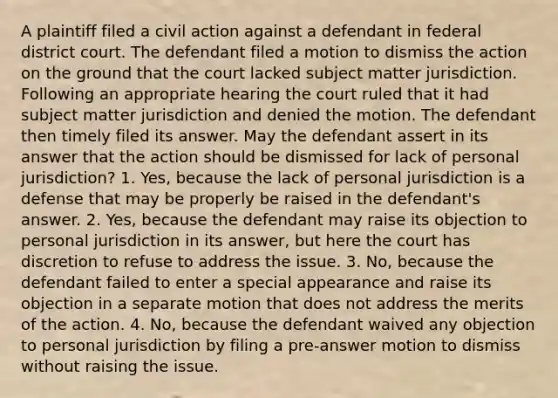 A plaintiff filed a civil action against a defendant in federal district court. The defendant filed a motion to dismiss the action on the ground that the court lacked subject matter jurisdiction. Following an appropriate hearing the court ruled that it had subject matter jurisdiction and denied the motion. The defendant then timely filed its answer. May the defendant assert in its answer that the action should be dismissed for lack of personal jurisdiction? 1. Yes, because the lack of personal jurisdiction is a defense that may be properly be raised in the defendant's answer. 2. Yes, because the defendant may raise its objection to personal jurisdiction in its answer, but here the court has discretion to refuse to address the issue. 3. No, because the defendant failed to enter a special appearance and raise its objection in a separate motion that does not address the merits of the action. 4. No, because the defendant waived any objection to personal jurisdiction by filing a pre-answer motion to dismiss without raising the issue.