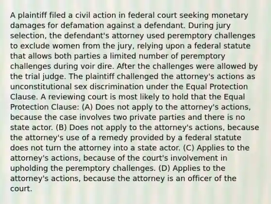 A plaintiff filed a civil action in federal court seeking monetary damages for defamation against a defendant. During jury selection, the defendant's attorney used peremptory challenges to exclude women from the jury, relying upon a federal statute that allows both parties a limited number of peremptory challenges during voir dire. After the challenges were allowed by the trial judge. The plaintiff challenged the attorney's actions as unconstitutional sex discrimination under the Equal Protection Clause. A reviewing court is most likely to hold that the Equal Protection Clause: (A) Does not apply to the attorney's actions, because the case involves two private parties and there is no state actor. (B) Does not apply to the attorney's actions, because the attorney's use of a remedy provided by a federal statute does not turn the attorney into a state actor. (C) Applies to the attorney's actions, because of the court's involvement in upholding the peremptory challenges. (D) Applies to the attorney's actions, because the attorney is an officer of the court.