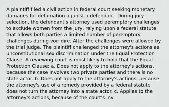 A plaintiff filed a civil action in federal court seeking monetary damages for defamation against a defendant. During jury selection, the defendant's attorney used peremptory challenges to exclude women from the jury, relying upon a federal statute that allows both parties a limited number of peremptory challenges during voir dire. After the challenges were allowed by the trial judge. The plaintiff challenged the attorney's actions as unconstitutional sex discrimination under the Equal Protection Clause. A reviewing court is most likely to hold that the Equal Protection Clause: a. Does not apply to the attorney's actions, because the case involves two private parties and there is no state actor. b. Does not apply to the attorney's actions, because the attorney's use of a remedy provided by a federal statute does not turn the attorney into a state actor. c. Applies to the attorney's actions, because of the court's inv