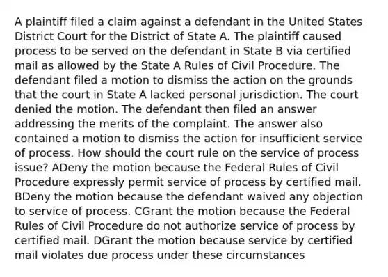 A plaintiff filed a claim against a defendant in the United States District Court for the District of State A. The plaintiff caused process to be served on the defendant in State B via certified mail as allowed by the State A Rules of Civil Procedure. The defendant filed a motion to dismiss the action on the grounds that the court in State A lacked personal jurisdiction. The court denied the motion. The defendant then filed an answer addressing the merits of the complaint. The answer also contained a motion to dismiss the action for insufficient service of process. How should the court rule on the service of process issue? ADeny the motion because the Federal Rules of Civil Procedure expressly permit service of process by certified mail. BDeny the motion because the defendant waived any objection to service of process. CGrant the motion because the Federal Rules of Civil Procedure do not authorize service of process by certified mail. DGrant the motion because service by certified mail violates due process under these circumstances