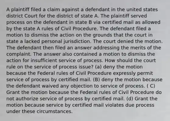 A plaintiff filed a claim against a defendant in the united states district Court for the district of state A. The plaintiff served process on the defendant in state B via certified mail as allowed by the state A rules of Civil Procedure. The defendant filed a motion to dismiss the action on the grounds that the court in state a lacked personal jurisdiction. The court denied the motion. The defendant then filed an answer addressing the merits of the complaint. The answer also contained a motion to dismiss the action for insufficient service of process. How should the court rule on the service of process issue? (a) deny the motion because the Federal rules of Civil Procedure expressly permit service of process by certified mail. (B) deny the motion because the defendant waived any objection to service of process. ( C) Grant the motion because the Federal rules of Civil Procedure do not authorize service of process by certified mail. (d) Grant the motion because service by certified mail violates due process under these circumstances.