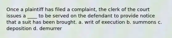 Once a plaintiff has filed a complaint, the clerk of the court issues a ____ to be served on the defendant to provide notice that a suit has been brought. a. writ of execution b. summons c. deposition d. demurrer