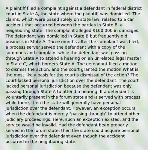 A plaintiff filed a complaint against a defendant in federal district court in State A, the state where the plaintiff was domiciled. The claims, which were based solely on state law, related to a car accident that occurred between the parties in State B, a neighboring state. The complaint alleged 100,000 in damages. The defendant was domiciled in State B but frequently did business in State A. Three months after the complaint was filed, a process server served the defendant with a copy of the summons and complaint while the defendant was passing through State A to attend a hearing on an unrelated legal matter in State C, which borders State A. The defendant filed a motion to dismiss the action, and the court granted the motion.What is the most likely basis for the court's dismissal of the action? The court lacked personal jurisdiction over the defendant. The court lacked personal jurisdiction because the defendant was only passing through State A to attend a hearing. If a defendant is voluntarily present in the forum state and is served with process while there, then the state will generally have personal jurisdiction over the defendant. However, an exception occurs when the defendant is merely "passing through" to attend other judiciary proceedings. Here, such an exception existed, and the service would be invalid. Had the defendant been properly served in the forum state, then the state could acquire personal jurisdiction over the defendant even though the accident occurred in the neighboring state.