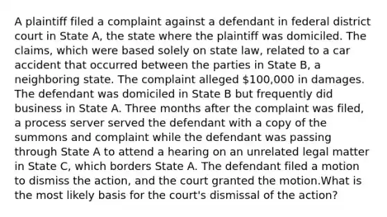 A plaintiff filed a complaint against a defendant in federal district court in State A, the state where the plaintiff was domiciled. The claims, which were based solely on state law, related to a car accident that occurred between the parties in State B, a neighboring state. The complaint alleged 100,000 in damages. The defendant was domiciled in State B but frequently did business in State A. Three months after the complaint was filed, a process server served the defendant with a copy of the summons and complaint while the defendant was passing through State A to attend a hearing on an unrelated legal matter in State C, which borders State A. The defendant filed a motion to dismiss the action, and the court granted the motion.What is the most likely basis for the court's dismissal of the action?