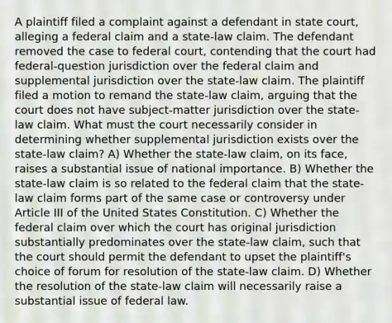 A plaintiff filed a complaint against a defendant in state court, alleging a federal claim and a state-law claim. The defendant removed the case to federal court, contending that the court had federal-question jurisdiction over the federal claim and supplemental jurisdiction over the state-law claim. The plaintiff filed a motion to remand the state-law claim, arguing that the court does not have subject-matter jurisdiction over the state-law claim. What must the court necessarily consider in determining whether supplemental jurisdiction exists over the state-law claim? A) Whether the state-law claim, on its face, raises a substantial issue of national importance. B) Whether the state-law claim is so related to the federal claim that the state-law claim forms part of the same case or controversy under Article III of the United States Constitution. C) Whether the federal claim over which the court has original jurisdiction substantially predominates over the state-law claim, such that the court should permit the defendant to upset the plaintiff's choice of forum for resolution of the state-law claim. D) Whether the resolution of the state-law claim will necessarily raise a substantial issue of federal law.