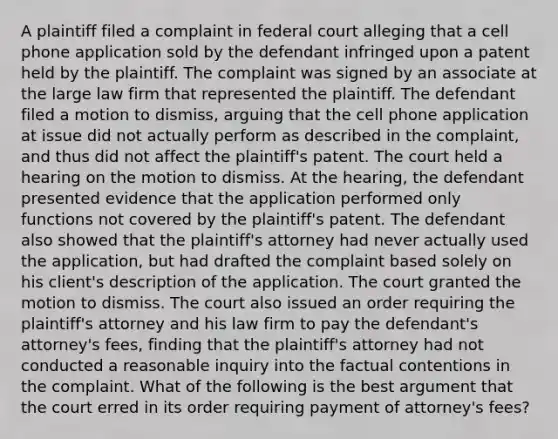 A plaintiff filed a complaint in federal court alleging that a cell phone application sold by the defendant infringed upon a patent held by the plaintiff. The complaint was signed by an associate at the large law firm that represented the plaintiff. The defendant filed a motion to dismiss, arguing that the cell phone application at issue did not actually perform as described in the complaint, and thus did not affect the plaintiff's patent. The court held a hearing on the motion to dismiss. At the hearing, the defendant presented evidence that the application performed only functions not covered by the plaintiff's patent. The defendant also showed that the plaintiff's attorney had never actually used the application, but had drafted the complaint based solely on his client's description of the application. The court granted the motion to dismiss. The court also issued an order requiring the plaintiff's attorney and his law firm to pay the defendant's attorney's fees, finding that the plaintiff's attorney had not conducted a reasonable inquiry into the factual contentions in the complaint. What of the following is the best argument that the court erred in its order requiring payment of attorney's fees?