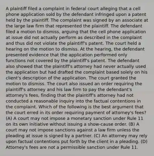 A plaintiff filed a complaint in federal court alleging that a cell phone application sold by the defendant infringed upon a patent held by the plaintiff. The complaint was signed by an associate at the large law firm that represented the plaintiff. The defendant filed a motion to dismiss, arguing that the cell phone application at issue did not actually perform as described in the complaint and thus did not violate the plaintiff's patent. The court held a hearing on the motion to dismiss. At the hearing, the defendant presented evidence that the application performed only functions not covered by the plaintiff's patent. The defendant also showed that the plaintiff's attorney had never actually used the application but had drafted the complaint based solely on his client's description of the application. The court granted the motion to dismiss. The court also issued an order requiring the plaintiff's attorney and his law firm to pay the defendant's attorney's fees, finding that the plaintiff's attorney had not conducted a reasonable inquiry into the factual contentions in the complaint. Which of the following is the best argument that the court erred in its order requiring payment of attorney's fees? (A) A court may not impose a monetary sanction under Rule 11 on its own initiative without issuing a show-cause order. (B) A court may not impose sanctions against a law firm unless the pleading at issue is signed by a partner. (C) An attorney may rely upon factual contentions put forth by the client in a pleading. (D) Attorney's fees are not a permissible sanction under Rule 11.