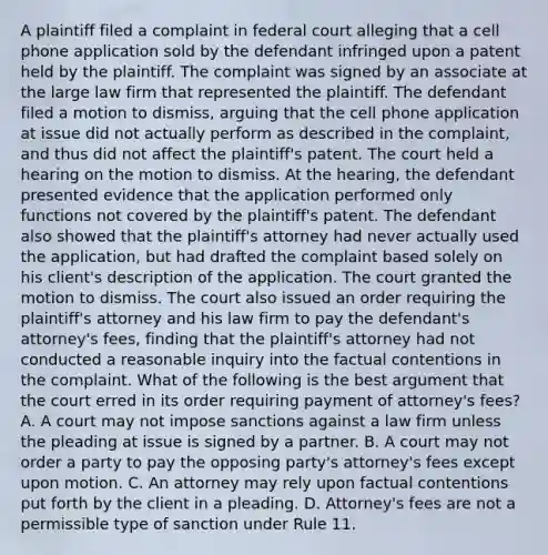 A plaintiff filed a complaint in federal court alleging that a cell phone application sold by the defendant infringed upon a patent held by the plaintiff. The complaint was signed by an associate at the large law firm that represented the plaintiff. The defendant filed a motion to dismiss, arguing that the cell phone application at issue did not actually perform as described in the complaint, and thus did not affect the plaintiff's patent. The court held a hearing on the motion to dismiss. At the hearing, the defendant presented evidence that the application performed only functions not covered by the plaintiff's patent. The defendant also showed that the plaintiff's attorney had never actually used the application, but had drafted the complaint based solely on his client's description of the application. The court granted the motion to dismiss. The court also issued an order requiring the plaintiff's attorney and his law firm to pay the defendant's attorney's fees, finding that the plaintiff's attorney had not conducted a reasonable inquiry into the factual contentions in the complaint. What of the following is the best argument that the court erred in its order requiring payment of attorney's fees? A. A court may not impose sanctions against a law firm unless the pleading at issue is signed by a partner. B. A court may not order a party to pay the opposing party's attorney's fees except upon motion. C. An attorney may rely upon factual contentions put forth by the client in a pleading. D. Attorney's fees are not a permissible type of sanction under Rule 11.