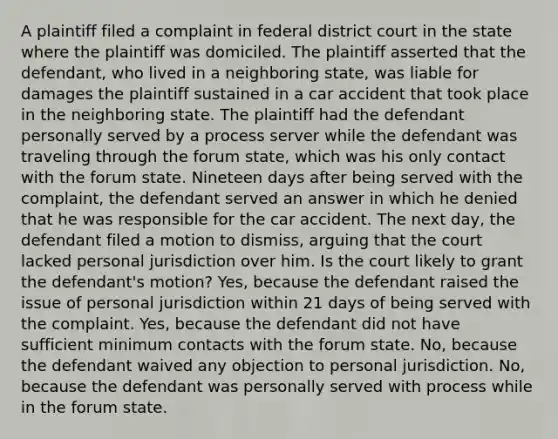 A plaintiff filed a complaint in federal district court in the state where the plaintiff was domiciled. The plaintiff asserted that the defendant, who lived in a neighboring state, was liable for damages the plaintiff sustained in a car accident that took place in the neighboring state. The plaintiff had the defendant personally served by a process server while the defendant was traveling through the forum state, which was his only contact with the forum state. Nineteen days after being served with the complaint, the defendant served an answer in which he denied that he was responsible for the car accident. The next day, the defendant filed a motion to dismiss, arguing that the court lacked personal jurisdiction over him. Is the court likely to grant the defendant's motion? Yes, because the defendant raised the issue of personal jurisdiction within 21 days of being served with the complaint. Yes, because the defendant did not have sufficient minimum contacts with the forum state. No, because the defendant waived any objection to personal jurisdiction. No, because the defendant was personally served with process while in the forum state.