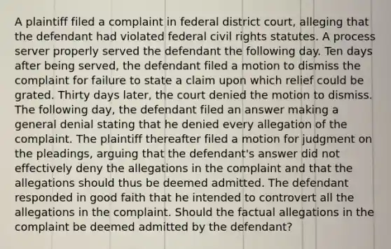 A plaintiff filed a complaint in federal district court, alleging that the defendant had violated federal civil rights statutes. A process server properly served the defendant the following day. Ten days after being served, the defendant filed a motion to dismiss the complaint for failure to state a claim upon which relief could be grated. Thirty days later, the court denied the motion to dismiss. The following day, the defendant filed an answer making a general denial stating that he denied every allegation of the complaint. The plaintiff thereafter filed a motion for judgment on the pleadings, arguing that the defendant's answer did not effectively deny the allegations in the complaint and that the allegations should thus be deemed admitted. The defendant responded in good faith that he intended to controvert all the allegations in the complaint. Should the factual allegations in the complaint be deemed admitted by the defendant?