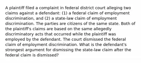 A plaintiff filed a complaint in federal district court alleging two claims against a defendant: (1) a federal claim of employment discrimination, and (2) a state-law claim of employment discrimination. The parties are citizens of the same state. Both of the plaintiff's claims are based on the same allegedly discriminatory acts that occurred while the plaintiff was employed by the defendant. The court dismissed the federal claim of employment discrimination. What is the defendant's strongest argument for dismissing the state-law claim after the federal claim is dismissed?