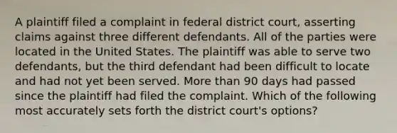 A plaintiff filed a complaint in federal district court, asserting claims against three different defendants. All of the parties were located in the United States. The plaintiff was able to serve two defendants, but the third defendant had been difficult to locate and had not yet been served. <a href='https://www.questionai.com/knowledge/keWHlEPx42-more-than' class='anchor-knowledge'>more than</a> 90 days had passed since the plaintiff had filed the complaint. Which of the following most accurately sets forth the district court's options?