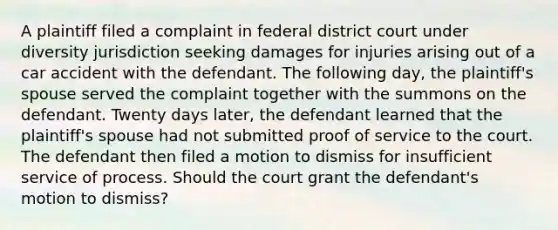 A plaintiff filed a complaint in federal district court under diversity jurisdiction seeking damages for injuries arising out of a car accident with the defendant. The following day, the plaintiff's spouse served the complaint together with the summons on the defendant. Twenty days later, the defendant learned that the plaintiff's spouse had not submitted proof of service to the court. The defendant then filed a motion to dismiss for insufficient service of process. Should the court grant the defendant's motion to dismiss?