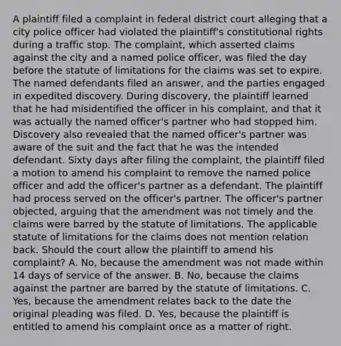 A plaintiff filed a complaint in federal district court alleging that a city police officer had violated the plaintiff's constitutional rights during a traffic stop. The complaint, which asserted claims against the city and a named police officer, was filed the day before the statute of limitations for the claims was set to expire. The named defendants filed an answer, and the parties engaged in expedited discovery. During discovery, the plaintiff learned that he had misidentified the officer in his complaint, and that it was actually the named officer's partner who had stopped him. Discovery also revealed that the named officer's partner was aware of the suit and the fact that he was the intended defendant. Sixty days after filing the complaint, the plaintiff filed a motion to amend his complaint to remove the named police officer and add the officer's partner as a defendant. The plaintiff had process served on the officer's partner. The officer's partner objected, arguing that the amendment was not timely and the claims were barred by the statute of limitations. The applicable statute of limitations for the claims does not mention relation back. Should the court allow the plaintiff to amend his complaint? A. No, because the amendment was not made within 14 days of service of the answer. B. No, because the claims against the partner are barred by the statute of limitations. C. Yes, because the amendment relates back to the date the original pleading was filed. D. Yes, because the plaintiff is entitled to amend his complaint once as a matter of right.