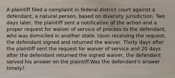 A plaintiff filed a complaint in federal district court against a defendant, a natural person, based on diversity jurisdiction. Two days later, the plaintiff sent a notification of the action and a proper request for waiver of service of process to the defendant, who was domiciled in another state. Upon receiving the request, the defendant signed and returned the waiver. Thirty days after the plaintiff sent the request for waiver of service and 20 days after the defendant returned the signed waiver, the defendant served his answer on the plaintiff.Was the defendant's answer timely?