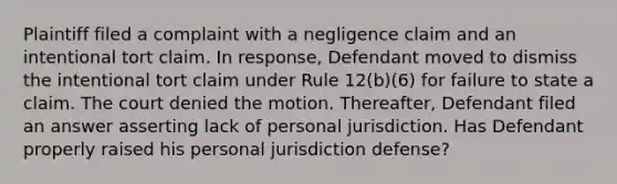 Plaintiff filed a complaint with a negligence claim and an intentional tort claim. In response, Defendant moved to dismiss the intentional tort claim under Rule 12(b)(6) for failure to state a claim. The court denied the motion. Thereafter, Defendant filed an answer asserting lack of personal jurisdiction. Has Defendant properly raised his personal jurisdiction defense?