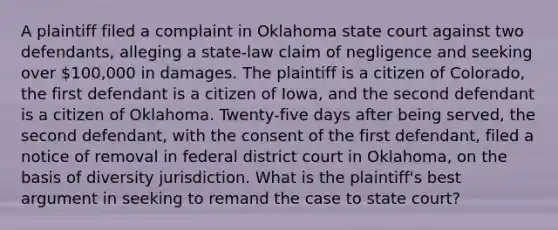 A plaintiff filed a complaint in Oklahoma state court against two defendants, alleging a state-law claim of negligence and seeking over 100,000 in damages. The plaintiff is a citizen of Colorado, the first defendant is a citizen of Iowa, and the second defendant is a citizen of Oklahoma. Twenty-five days after being served, the second defendant, with the consent of the first defendant, filed a notice of removal in federal district court in Oklahoma, on the basis of diversity jurisdiction. What is the plaintiff's best argument in seeking to remand the case to state court?